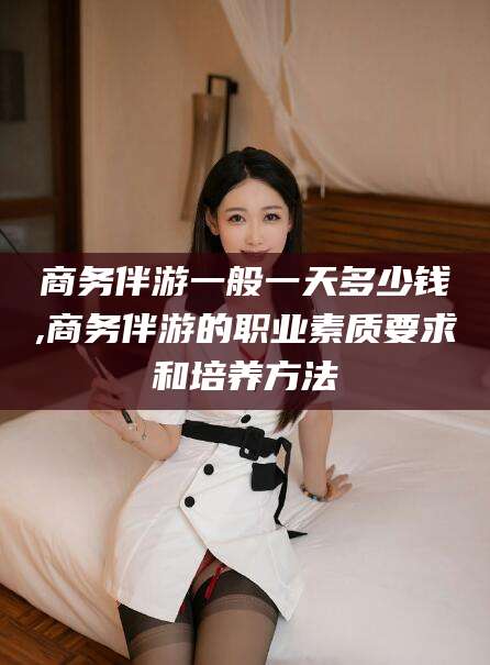 永兴商务伴游一般一天多少钱,商务伴游的职业素质要求和培养方法