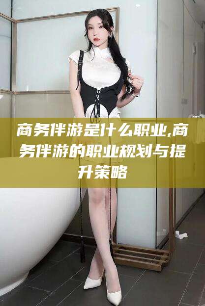 永兴商务伴游是什么职业,商务伴游的职业规划与提升策略