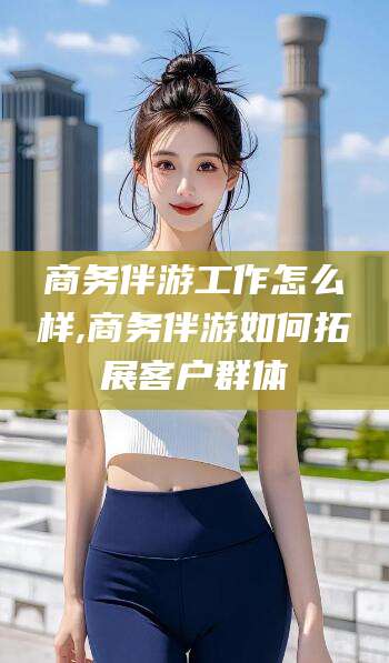 永兴商务伴游工作怎么样,商务伴游如何拓展客户群体