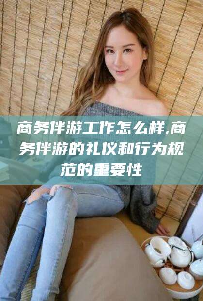 永兴商务伴游工作怎么样,商务伴游的礼仪和行为规范的重要性