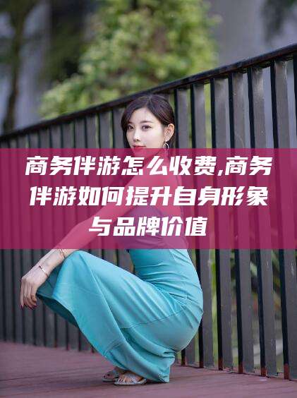 永兴商务伴游怎么收费,商务伴游如何提升自身形象与品牌价值