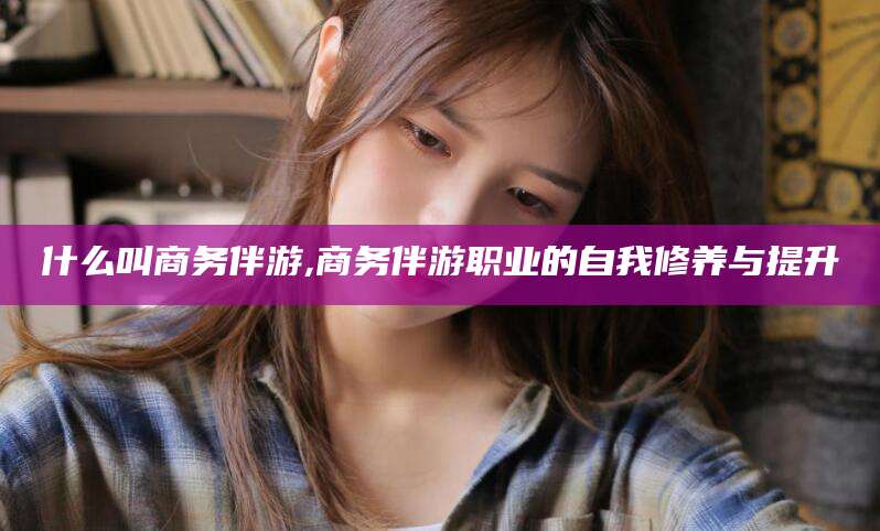 永兴什么叫商务伴游,商务伴游职业的自我修养与提升