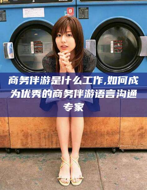 永兴商务伴游是什么工作,如何成为优秀的商务伴游语言沟通专家