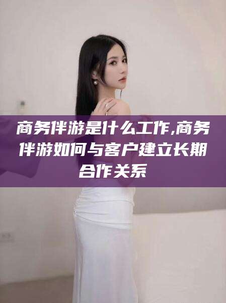 永兴商务伴游是什么工作,商务伴游如何与客户建立长期合作关系