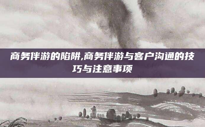 永兴商务伴游的陷阱,商务伴游与客户沟通的技巧与注意事项