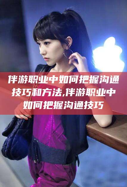 永兴伴游职业中如何把握沟通技巧和方法,伴游职业中如何把握沟通技巧