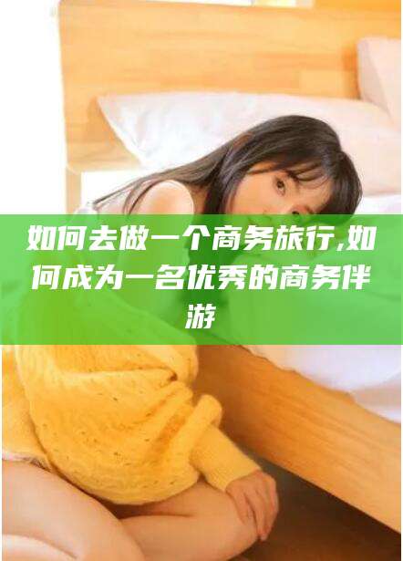 永兴如何去做一个商务旅行,如何成为一名优秀的商务伴游