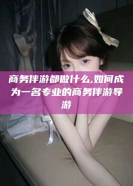 永兴商务伴游都做什么,如何成为一名专业的商务伴游导游