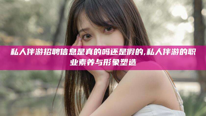 永兴私人伴游招聘信息是真的吗还是假的,私人伴游的职业素养与形象塑造