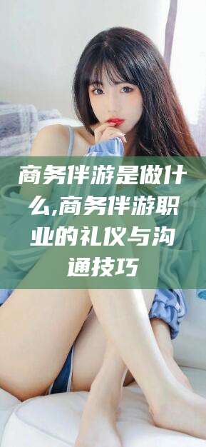 永兴商务伴游是做什么,商务伴游职业的礼仪与沟通技巧
