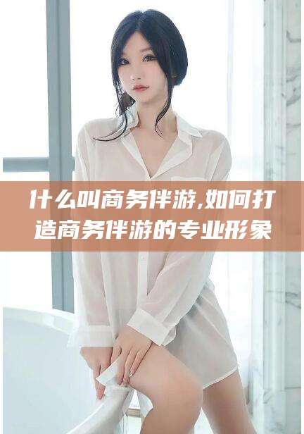 永兴什么叫商务伴游,如何打造商务伴游的专业形象