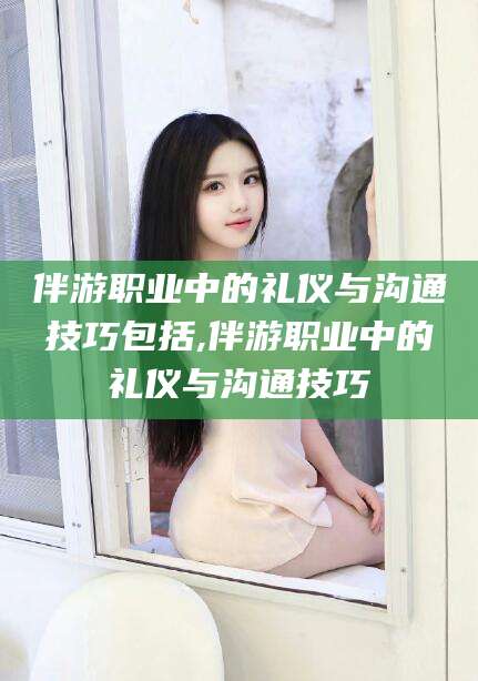 永兴伴游职业中的礼仪与沟通技巧包括,伴游职业中的礼仪与沟通技巧
