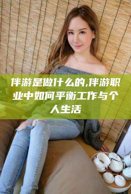 永兴伴游是做什么的,伴游职业中如何平衡工作与个人生活