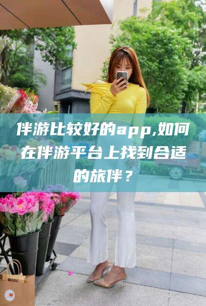永兴伴游比较好的app,如何在伴游平台上找到合适的旅伴？