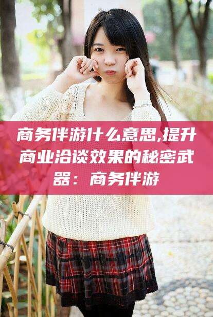 永兴商务伴游什么意思,提升商业洽谈效果的秘密武器：商务伴游
