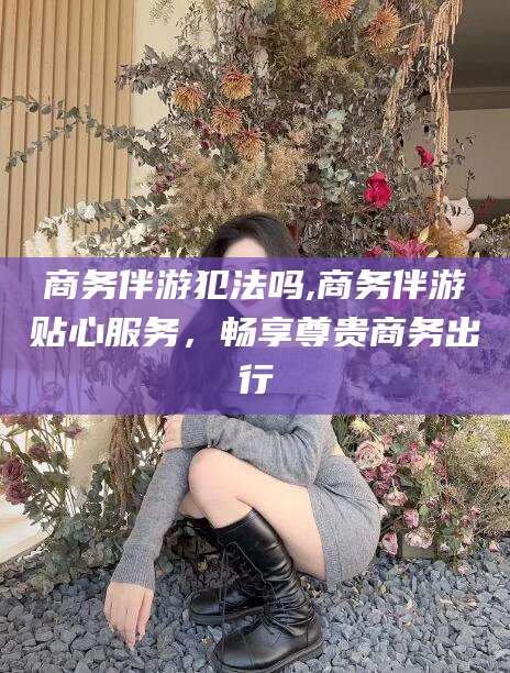 永兴商务伴游犯法吗,商务伴游贴心服务，畅享尊贵商务出行