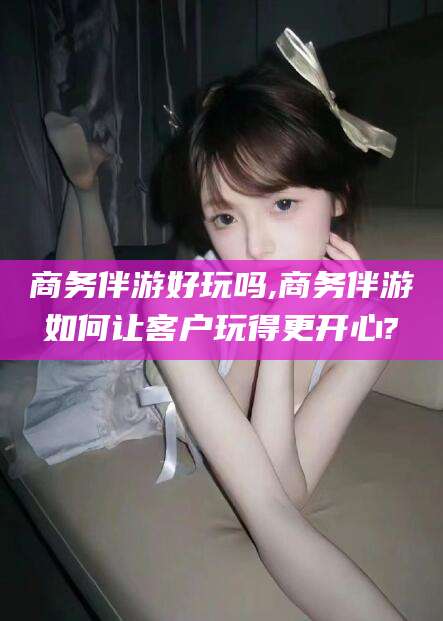 永兴商务伴游好玩吗,商务伴游如何让客户玩得更开心?