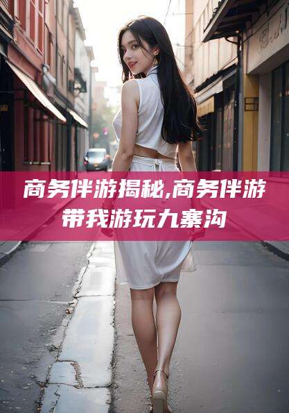 永兴商务伴游揭秘,商务伴游带我游玩九寨沟