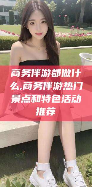 永兴商务伴游都做什么,商务伴游热门景点和特色活动推荐