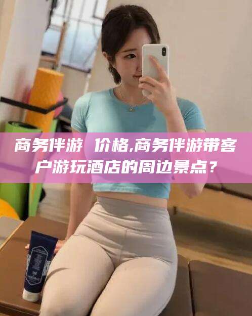 永兴商务伴游 价格,商务伴游带客户游玩酒店的周边景点？