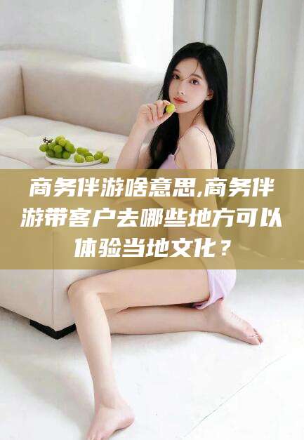 永兴商务伴游啥意思,商务伴游带客户去哪些地方可以体验当地文化？