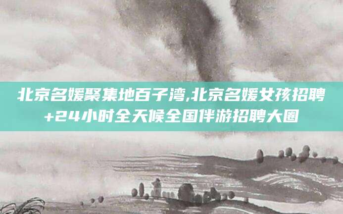 永兴北京名媛聚集地百子湾,北京名媛女孩招聘+24小时全天候全国伴游招聘大圈
