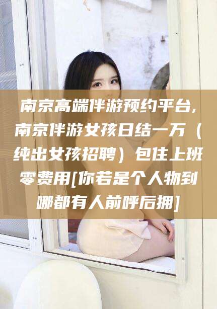 永兴南京高端伴游预约平台,南京伴游女孩日结一万（纯出女孩招聘）包住上班零费用[你若是个人物到哪都有人前呼后拥]
