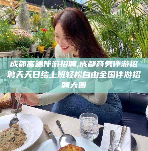 永兴成都高端伴游招聘,成都商务伴游招聘天天日结上班轻松自由全国伴游招聘大圈