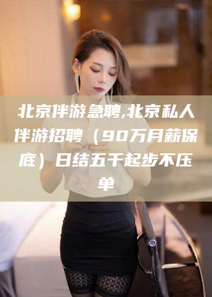 永兴北京伴游急聘,北京私人伴游招聘（90万月薪保底）日结五千起步不压单