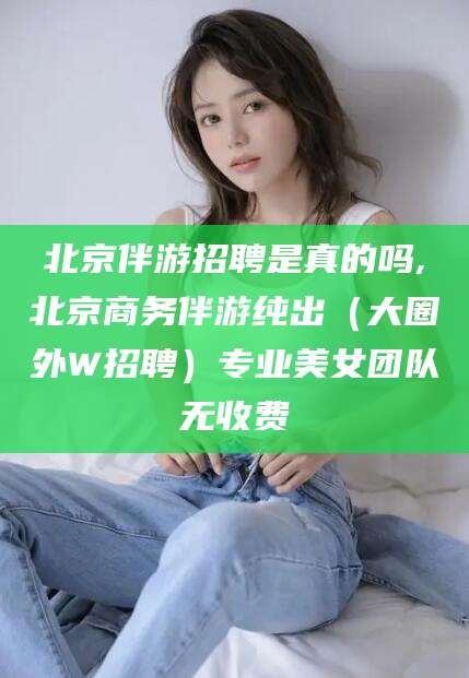 永兴北京伴游招聘是真的吗,北京商务伴游纯出（大圈外W招聘）专业美女团队无收费
