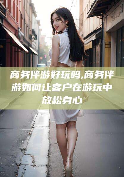 永兴商务伴游好玩吗,商务伴游如何让客户在游玩中放松身心