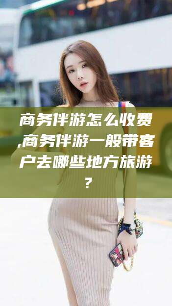 永兴商务伴游怎么收费,商务伴游一般带客户去哪些地方旅游？
