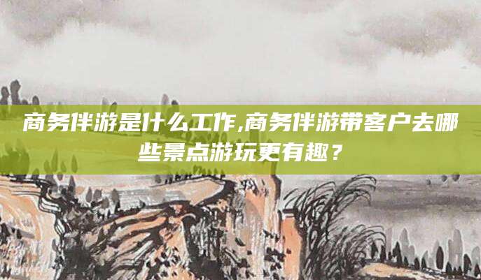 永兴商务伴游是什么工作,商务伴游带客户去哪些景点游玩更有趣？