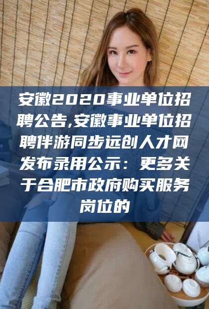 安徽2020事业单位招聘公告,安徽事业单位招聘伴游同步远创人才网发布录用公示:更多关于合肥市政府购买服务岗位的