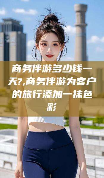 永兴商务伴游多少钱一天?,商务伴游为客户的旅行添加一抹色彩