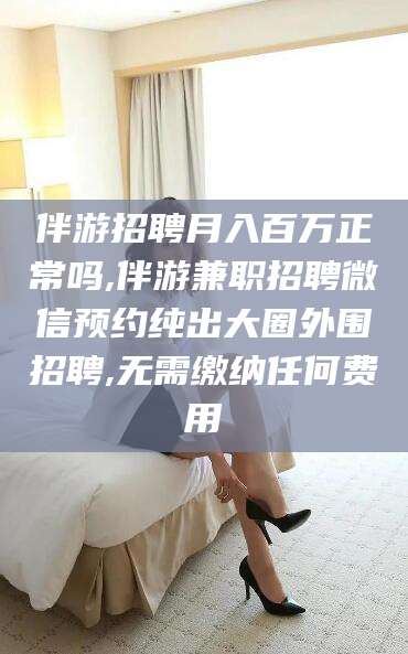 永兴伴游招聘月入百万正常吗,伴游兼职招聘微信预约纯出大圈外围招聘,无需缴纳任何费用