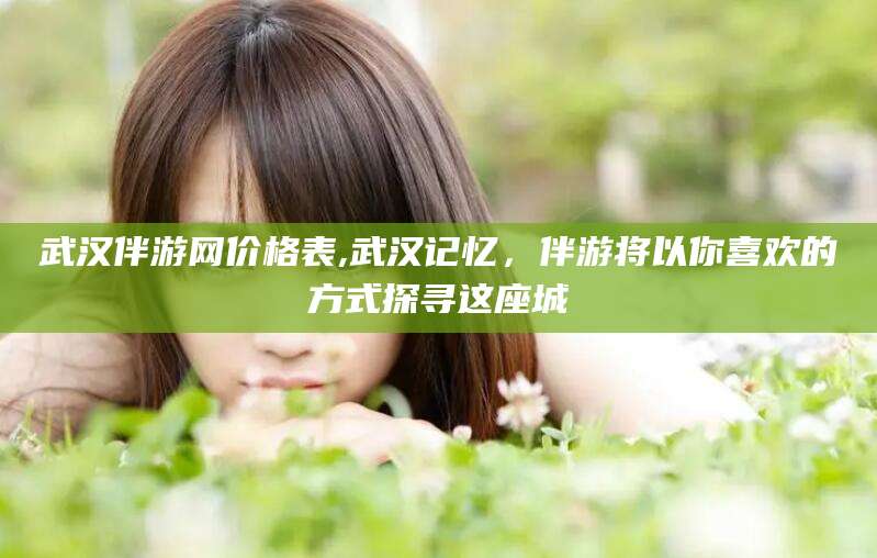 永兴武汉伴游网价格表,武汉记忆，伴游将以你喜欢的方式探寻这座城