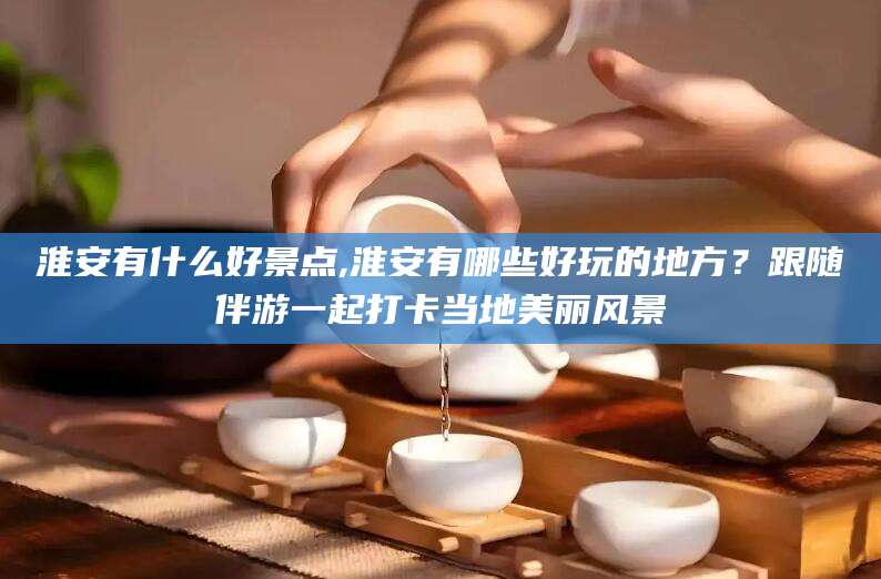 永兴淮安有什么好景点,淮安有哪些好玩的地方？跟随伴游一起打卡当地美丽风景