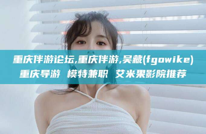 永兴重庆伴游论坛,重庆伴游,吴藏(fgowike)重庆导游 模特兼职 艾米果影院推荐
