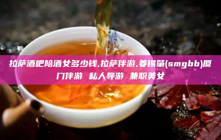 永兴拉萨酒吧陪酒女多少钱,拉萨伴游,姜锡肇(smgbb)厦门伴游 私人导游 兼职美女
