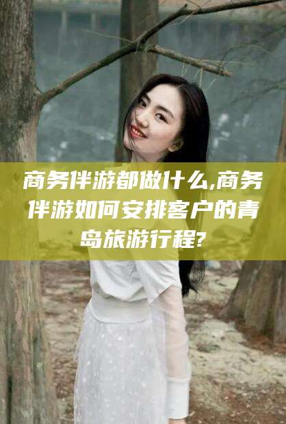 永兴商务伴游都做什么,商务伴游如何安排客户的青岛旅游行程?