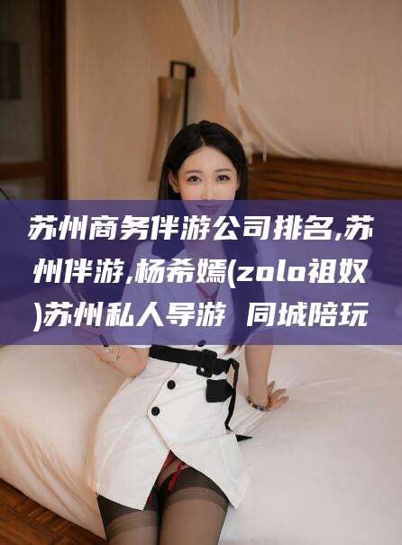 永兴苏州商务伴游公司排名,苏州伴游,杨希嫣(zolo祖奴)苏州私人导游 同城陪玩