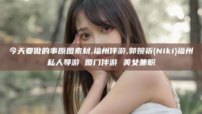 永兴今天要做的事原图素材,福州伴游,郭婉祈(Niki)福州私人导游 厦门伴游 美女兼职