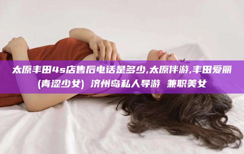 永兴太原丰田4s店售后电话是多少,太原伴游,丰田爱丽(青涩少女) 济州岛私人导游 兼职美女