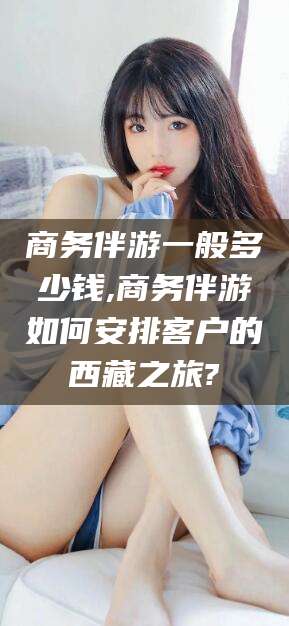 永兴商务伴游一般多少钱,商务伴游如何安排客户的西藏之旅?