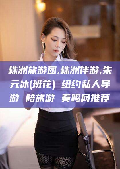 永兴株洲旅游团,株洲伴游,朱元冰(班花) 纽约私人导游 陪旅游 奏鸣网推荐