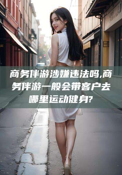 永兴商务伴游涉嫌违法吗,商务伴游一般会带客户去哪里运动健身?