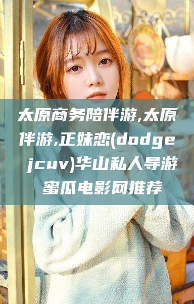 永兴太原商务陪伴游,太原伴游,正妹恋(dodge jcuv)华山私人导游 蜜瓜电影网推荐