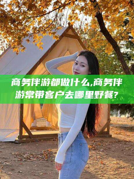 永兴商务伴游都做什么,商务伴游常带客户去哪里野餐?