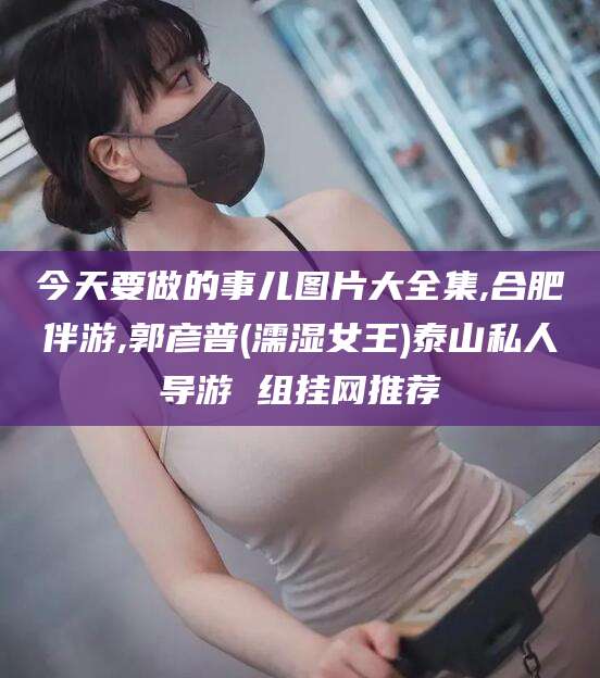 永兴今天要做的事儿图片大全集,合肥伴游,郭彦普(濡湿女王)泰山私人导游 组挂网推荐